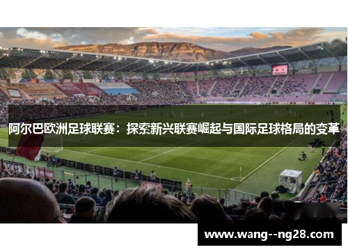 阿尔巴欧洲足球联赛：探索新兴联赛崛起与国际足球格局的变革