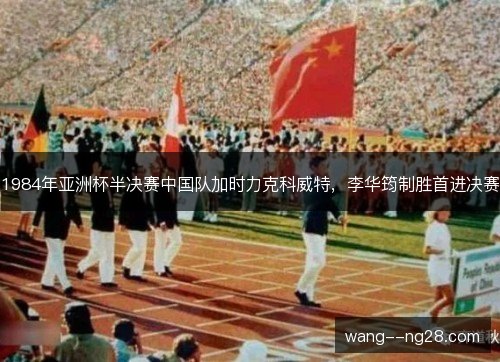 1984年亚洲杯半决赛中国队加时力克科威特，李华筠制胜首进决赛